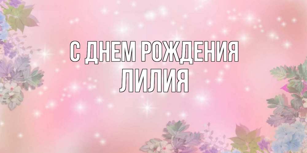 Открытка на каждый день с именем, Лилия С днем рождения открыта с цветами в нежных тонах Прикольная открытка с пожеланием онлайн скачать бесплатно 