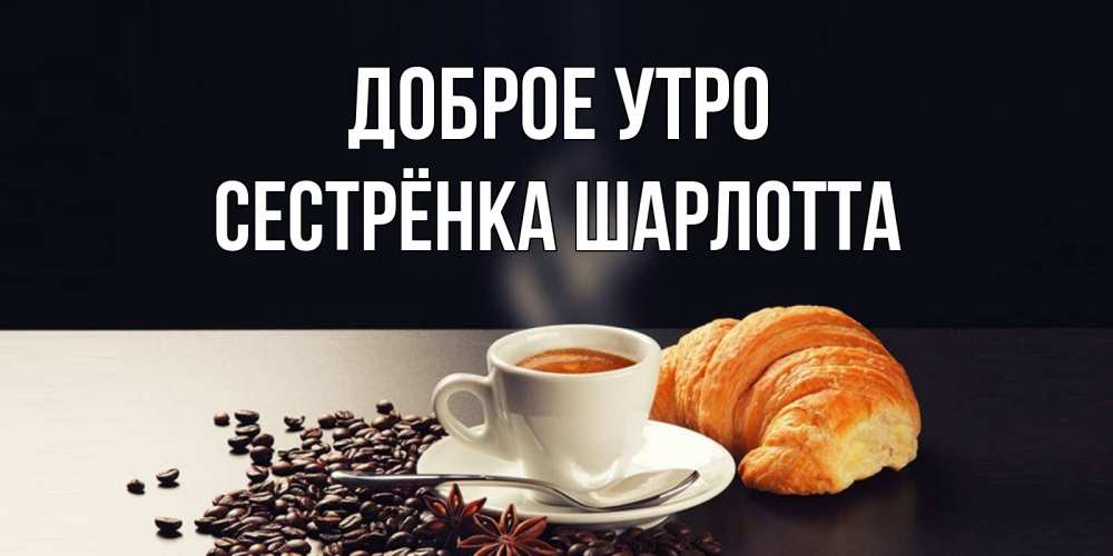 Открытка на каждый день с именем, Сестрёнка-Шарлотта Доброе утро зерна кофе и кофе на завтрак с круасаном Прикольная открытка с пожеланием онлайн скачать бесплатно 