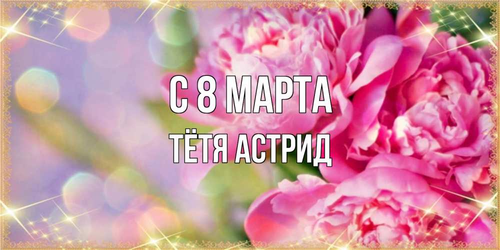 Открытка на каждый день с именем, Тётя-Астрид С 8 МАРТА красивые открытки с текстом для любимых дам Прикольная открытка с пожеланием онлайн скачать бесплатно 