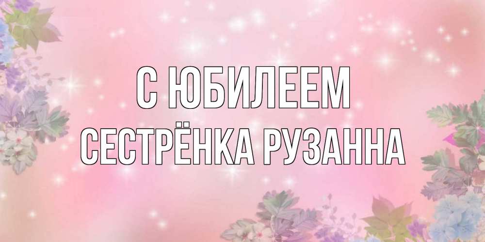 Открытка на каждый день с именем, Сестрёнка-Рузанна С юбилеем открыта с цветами в нежных тонах Прикольная открытка с пожеланием онлайн скачать бесплатно 