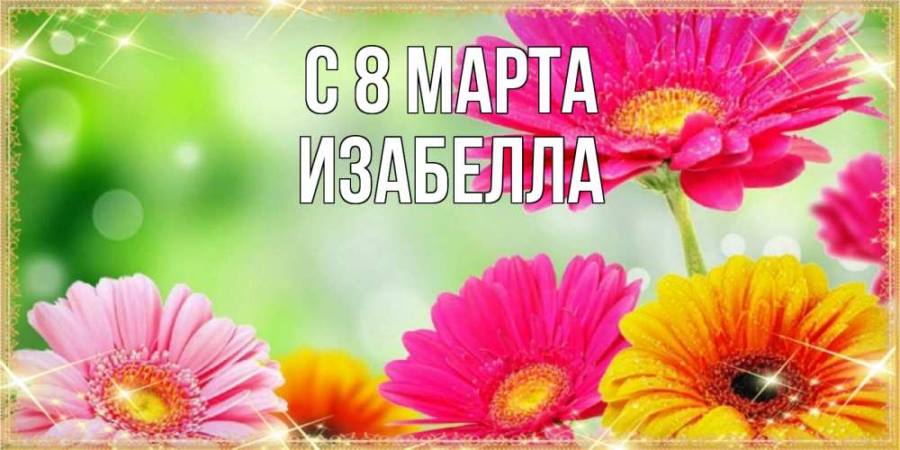 Открытка на каждый день с именем, Изабелла С 8 МАРТА цветочки для любимой женщины Прикольная открытка с пожеланием онлайн скачать бесплатно 