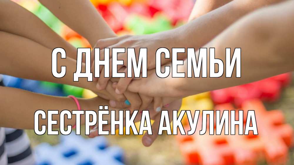 Открытка на каждый день с именем, Сестрёнка-Акулина С днем семьи руки Прикольная открытка с пожеланием онлайн скачать бесплатно 