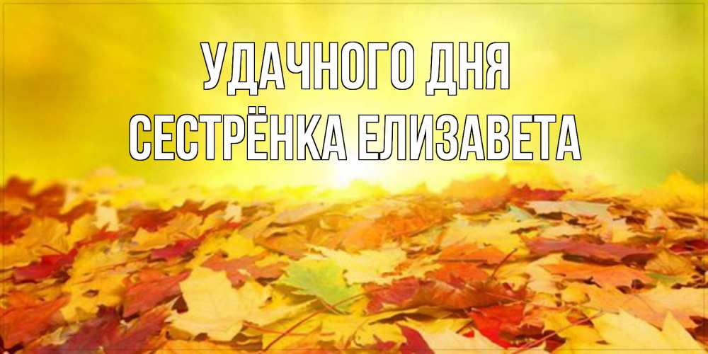Открытка на каждый день с именем, Сестрёнка-Елизавета Удачного дня пожелания удачного дня Прикольная открытка с пожеланием онлайн скачать бесплатно 