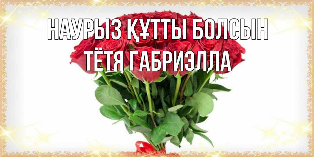 Открытка на каждый день с именем, Тётя-Габриэлла Наурыз құтты болсын самый огромный букет для милых дам Прикольная открытка с пожеланием онлайн скачать бесплатно 