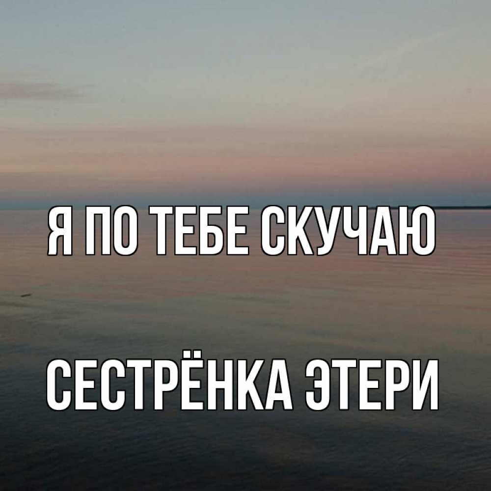 Открытка на каждый день с именем, Сестрёнка-Этери Я по тебе скучаю пусто Прикольная открытка с пожеланием онлайн скачать бесплатно 