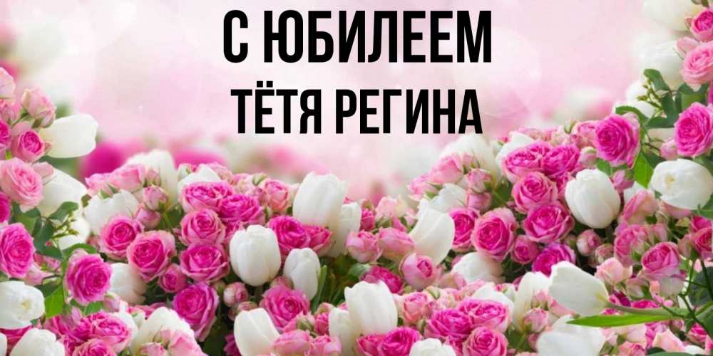 Открытка на каждый день с именем, Тётя-Регина С юбилеем открытка с разными розами Прикольная открытка с пожеланием онлайн скачать бесплатно 