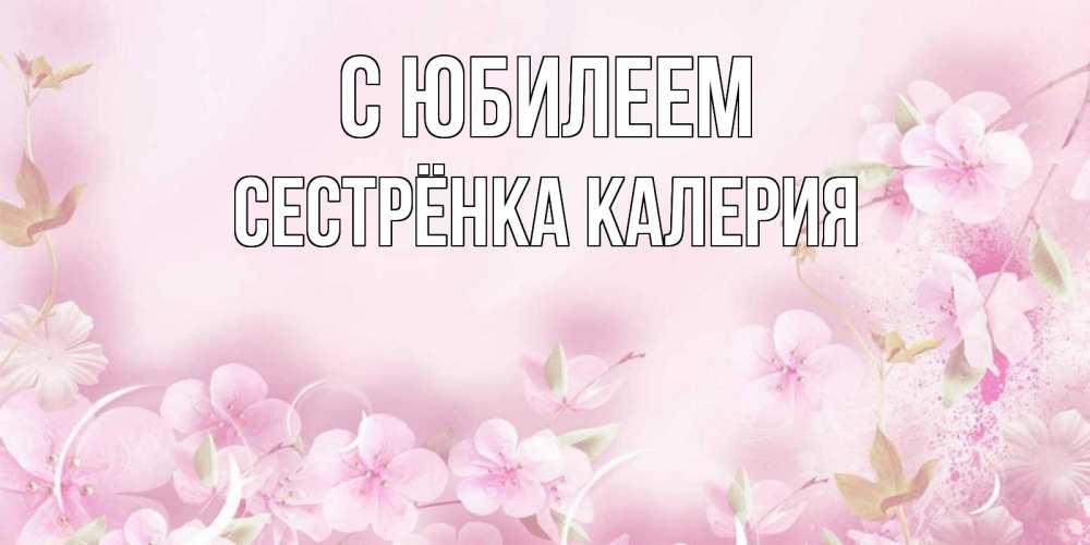 Открытка на каждый день с именем, Сестрёнка-Калерия С юбилеем нежные цветы Прикольная открытка с пожеланием онлайн скачать бесплатно 