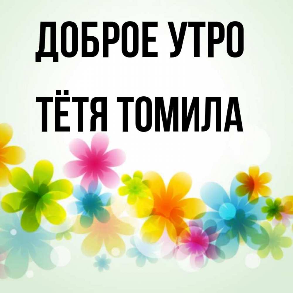 Открытка на каждый день с именем, Тётя-Томила Доброе утро позитивные цветочки Прикольная открытка с пожеланием онлайн скачать бесплатно 