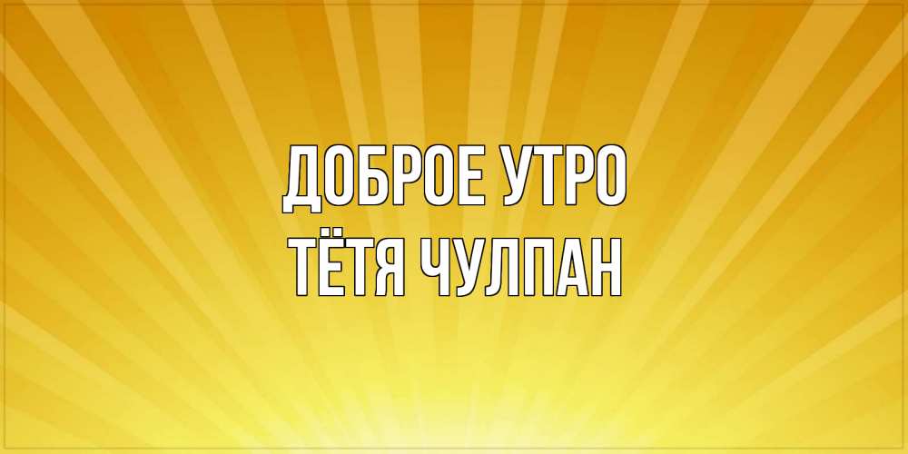 Открытка на каждый день с именем, Тётя-Чулпан Доброе утро пожелания доброго утра Прикольная открытка с пожеланием онлайн скачать бесплатно 