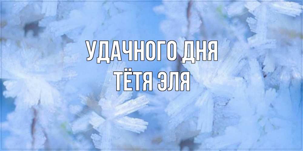 Открытка на каждый день с именем, Тётя-Эля Удачного дня открытка на зимний день Прикольная открытка с пожеланием онлайн скачать бесплатно 