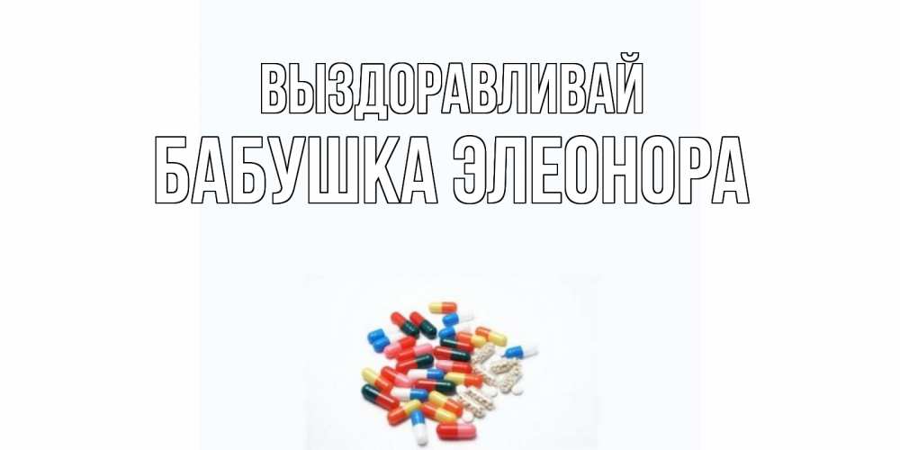 Открытка на каждый день с именем, Бабушка-Элеонора Выздоравливай таблетки Прикольная открытка с пожеланием онлайн скачать бесплатно 