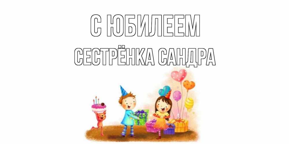 Открытка на каждый день с именем, Сестрёнка-Сандра С юбилеем дети, подарки Прикольная открытка с пожеланием онлайн скачать бесплатно 