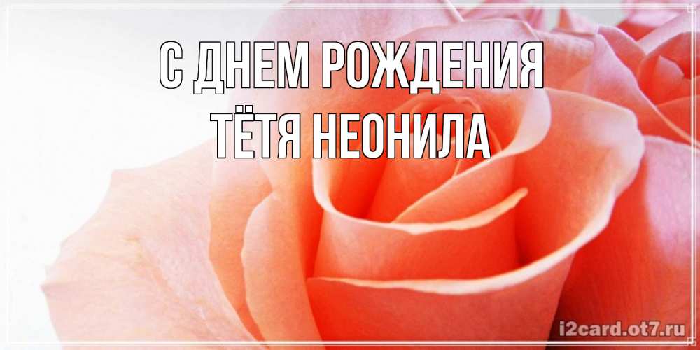 Открытка на каждый день с именем, Тётя-Неонила С днем рождения розы для поздравления с днем рождения Прикольная открытка с пожеланием онлайн скачать бесплатно 
