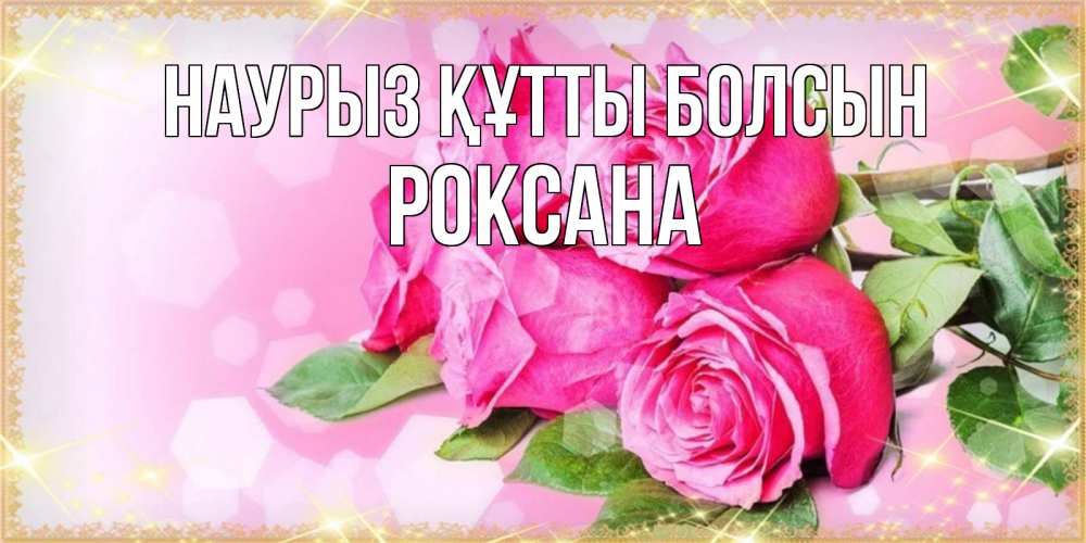 Открытка на каждый день с именем, Роксана Наурыз құтты болсын открытка с розами на международный женский день Прикольная открытка с пожеланием онлайн скачать бесплатно 