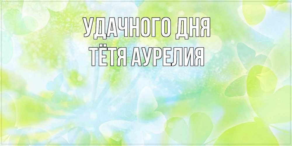 Открытка на каждый день с именем, Тётя-Аурелия Удачного дня абстрактная картинка с пожеланием прекрасного летнего дня Прикольная открытка с пожеланием онлайн скачать бесплатно 