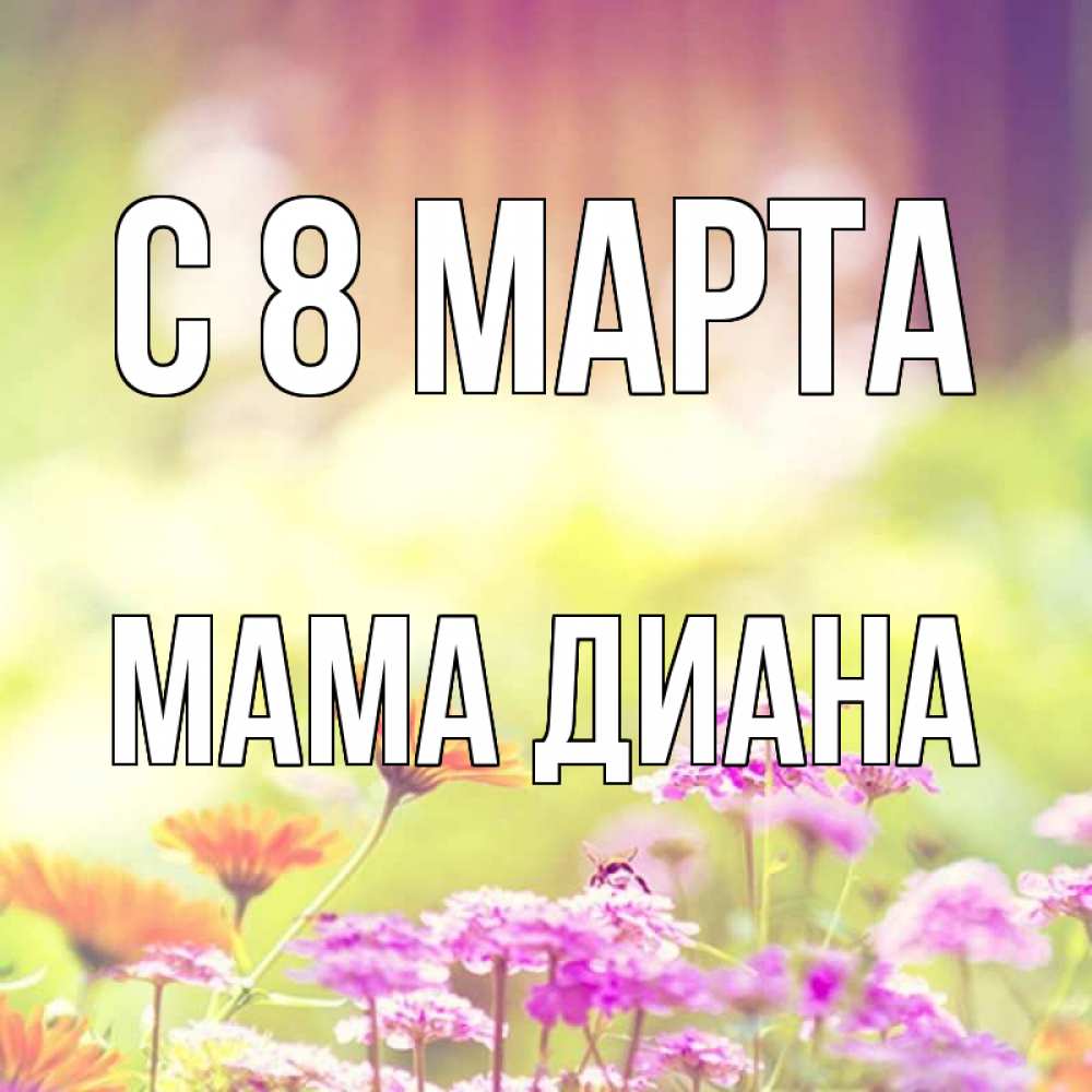 Открытка на каждый день с именем, Мама-Диана С 8 МАРТА цветы весна Прикольная открытка с пожеланием онлайн скачать бесплатно 