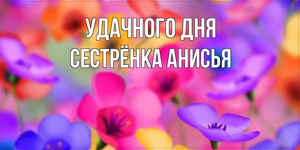 Открытка на каждый день с именем, Сестрёнка-Анисья Удачного дня открытка повышающая настроение Прикольная открытка с пожеланием онлайн скачать бесплатно 
