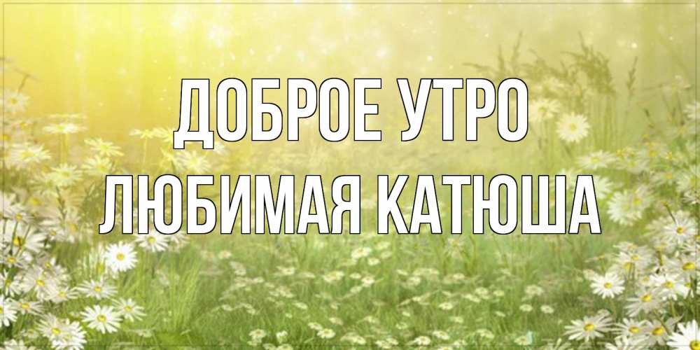 Открытка на каждый день с именем, любимая-Катюша Доброе утро доброе утро Прикольная открытка с пожеланием онлайн скачать бесплатно 