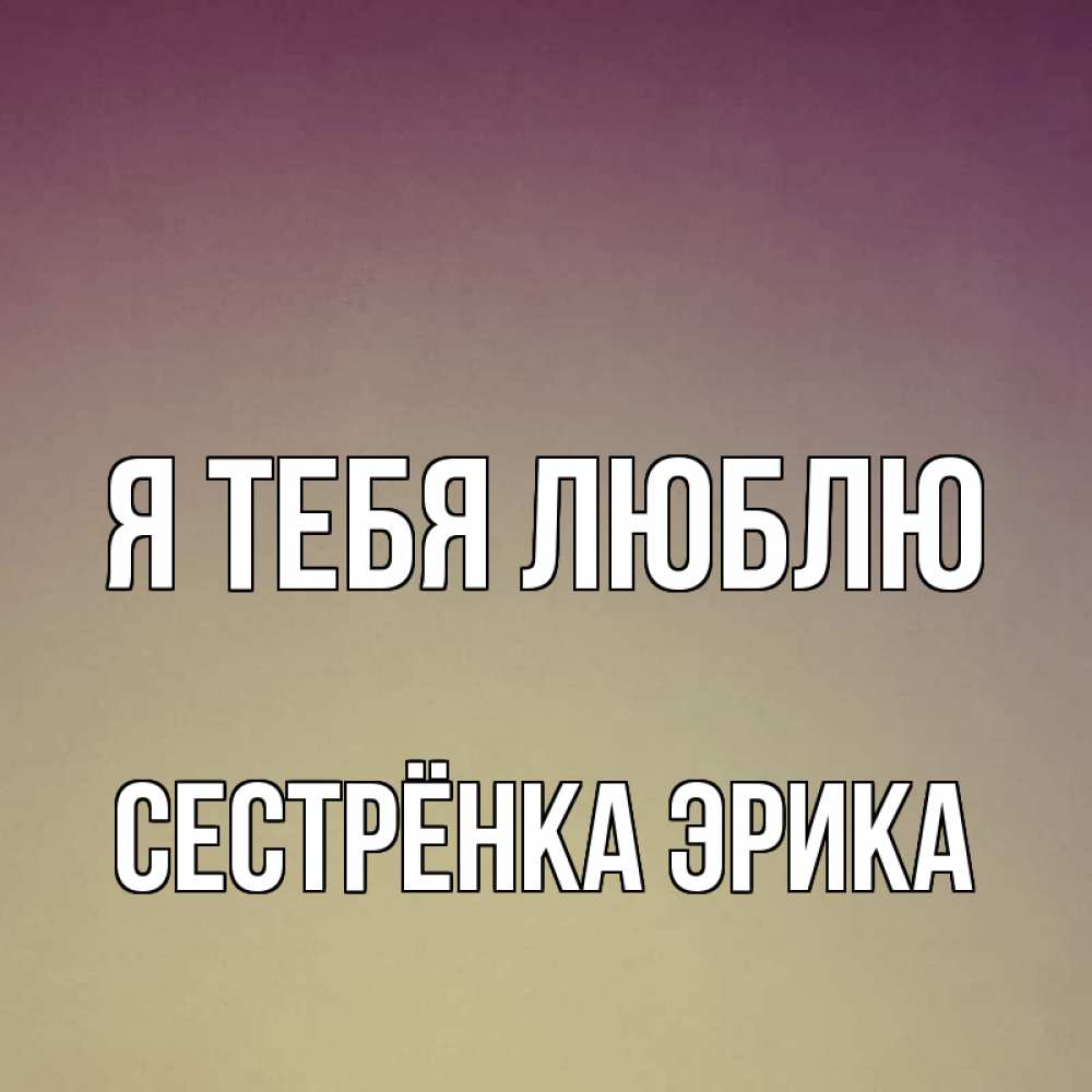 Открытка на каждый день с именем, Сестрёнка-Эрика Я тебя люблю для любимой Прикольная открытка с пожеланием онлайн скачать бесплатно 