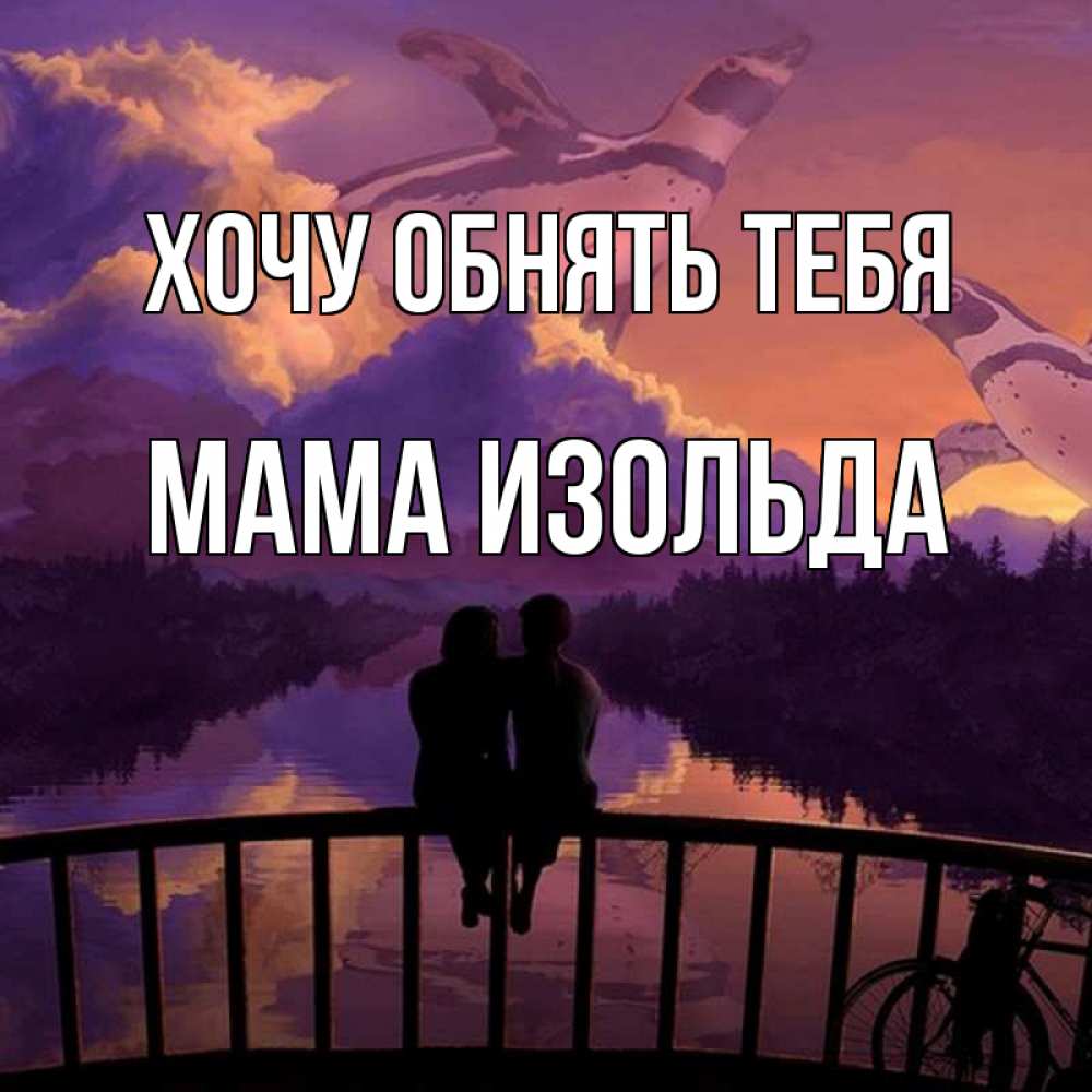 Открытка на каждый день с именем, Мама-Изольда Хочу обнять тебя парочка сидит на мосте или на набережной Прикольная открытка с пожеланием онлайн скачать бесплатно 