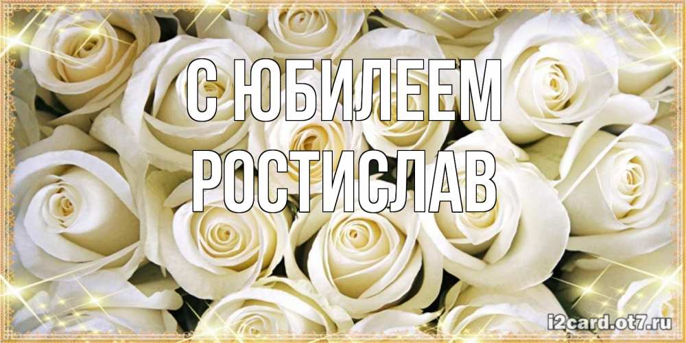 Открытка на каждый день с именем, Ростислав С юбилеем открытка с белыми розами. большой букет белых роз Прикольная открытка с пожеланием онлайн скачать бесплатно 