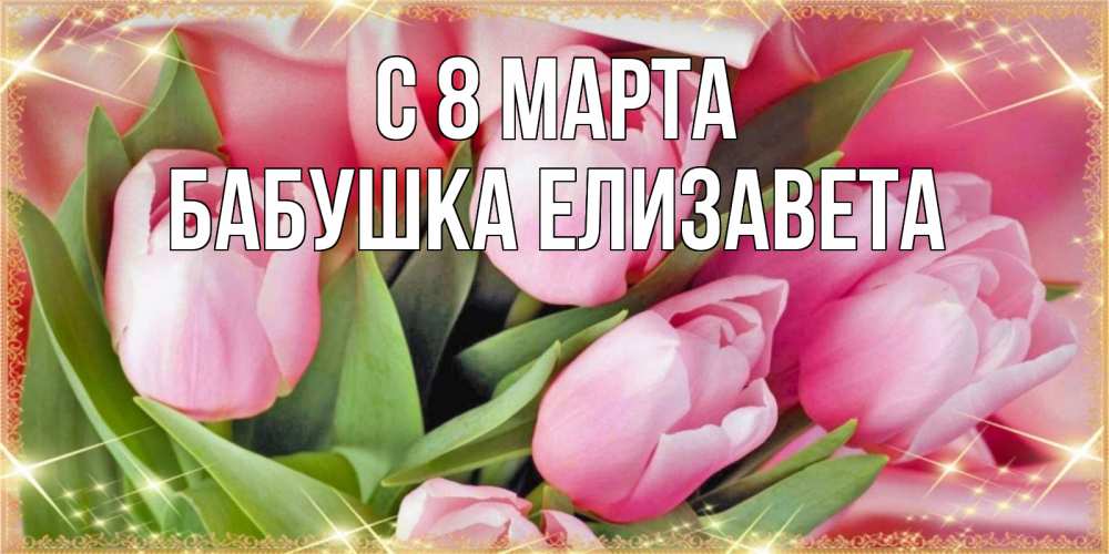 Открытка на каждый день с именем, Бабушка-Елизавета С 8 МАРТА красивые открытки на 8 марта для милых дам Прикольная открытка с пожеланием онлайн скачать бесплатно 