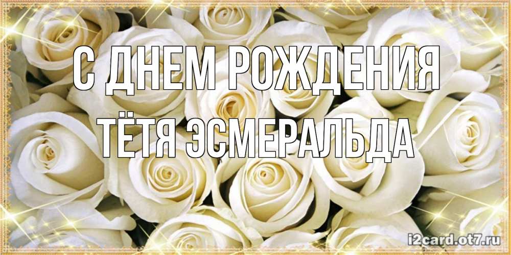 Открытка на каждый день с именем, Тётя-Эсмеральда С днем рождения открытка с белыми розами. большой букет белых роз Прикольная открытка с пожеланием онлайн скачать бесплатно 