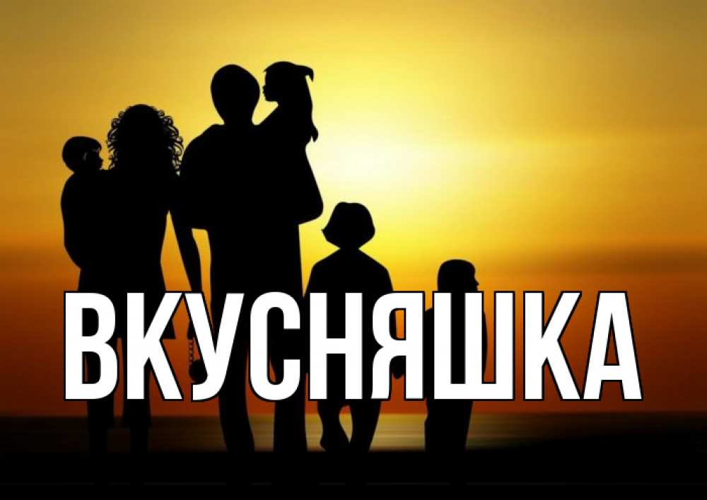 Открытка на каждый день с именем, Вкусняшка Главная Семья, закат, мама, папа, дети Прикольная открытка с пожеланием онлайн скачать бесплатно 