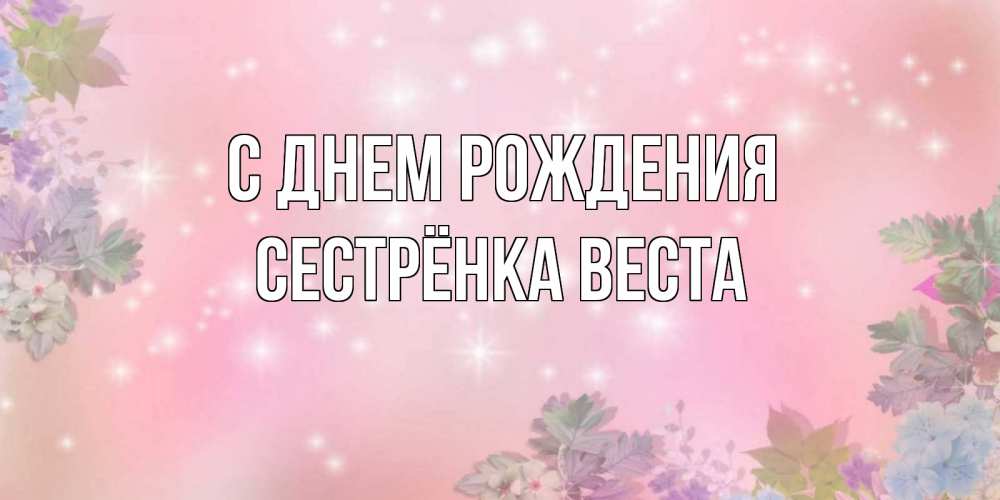 Открытка на каждый день с именем, Сестрёнка-Веста С днем рождения открыта с цветами в нежных тонах Прикольная открытка с пожеланием онлайн скачать бесплатно 