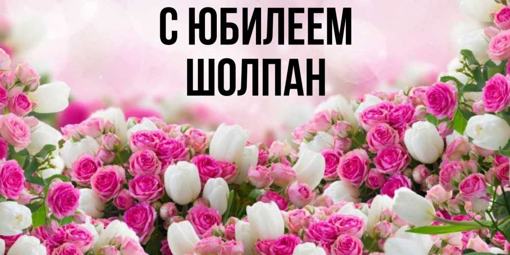Открытка на каждый день с именем, Шолпан С юбилеем открытка с разными розами Прикольная открытка с пожеланием онлайн скачать бесплатно 