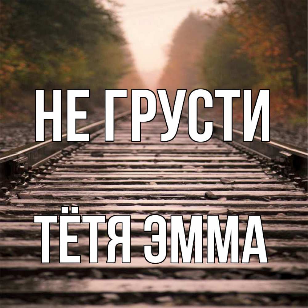 Открытка на каждый день с именем, Тётя-Эмма Не грусти лес и железная дорога Прикольная открытка с пожеланием онлайн скачать бесплатно 