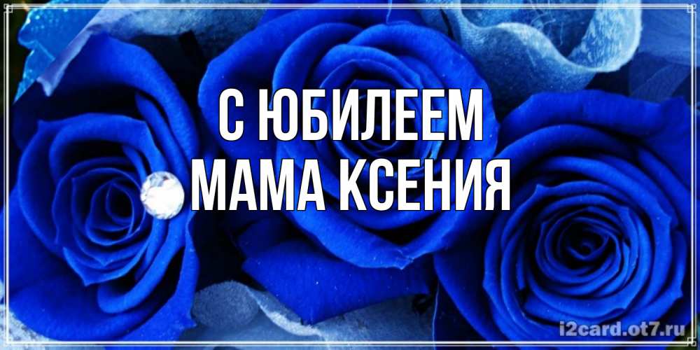 Открытка на каждый день с именем, Мама-Ксения С юбилеем синие розы в росе Прикольная открытка с пожеланием онлайн скачать бесплатно 
