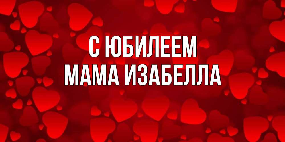 Открытка на каждый день с именем, Мама-Изабелла С юбилеем прекрасные сердечки на открытке с красным фоном Прикольная открытка с пожеланием онлайн скачать бесплатно 