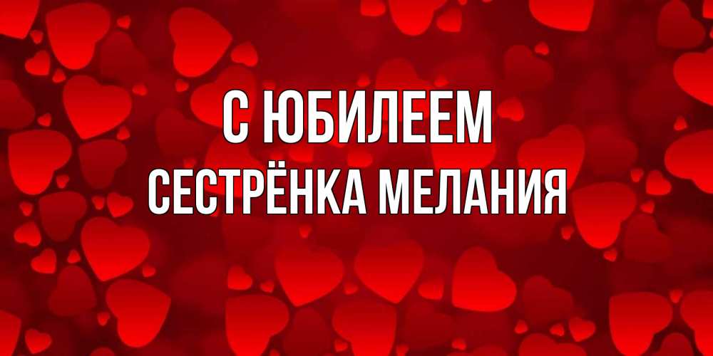 Открытка на каждый день с именем, Сестрёнка-Мелания С юбилеем прекрасные сердечки на открытке с красным фоном Прикольная открытка с пожеланием онлайн скачать бесплатно 