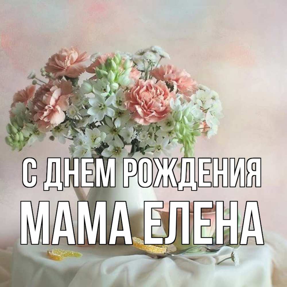 Открытка на каждый день с именем, Мама-Елена С днем рождения с цветами Прикольная открытка с пожеланием онлайн скачать бесплатно 
