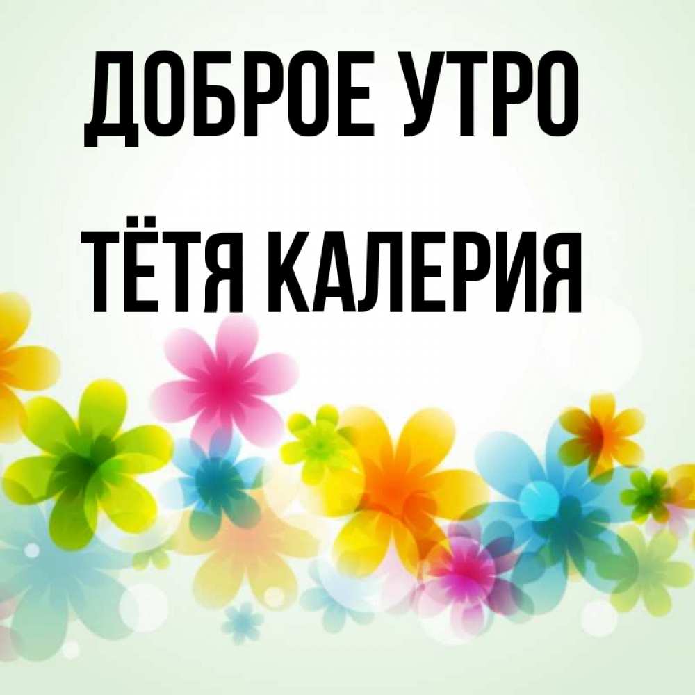 Открытка на каждый день с именем, Тётя-Калерия Доброе утро позитивные цветочки Прикольная открытка с пожеланием онлайн скачать бесплатно 