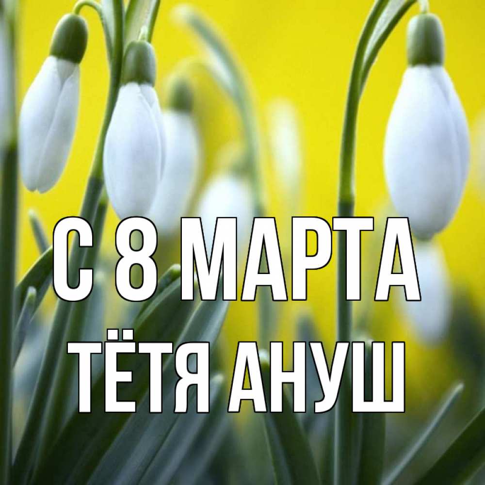 Открытка на каждый день с именем, Тётя-Ануш С 8 МАРТА весенние цветы Прикольная открытка с пожеланием онлайн скачать бесплатно 