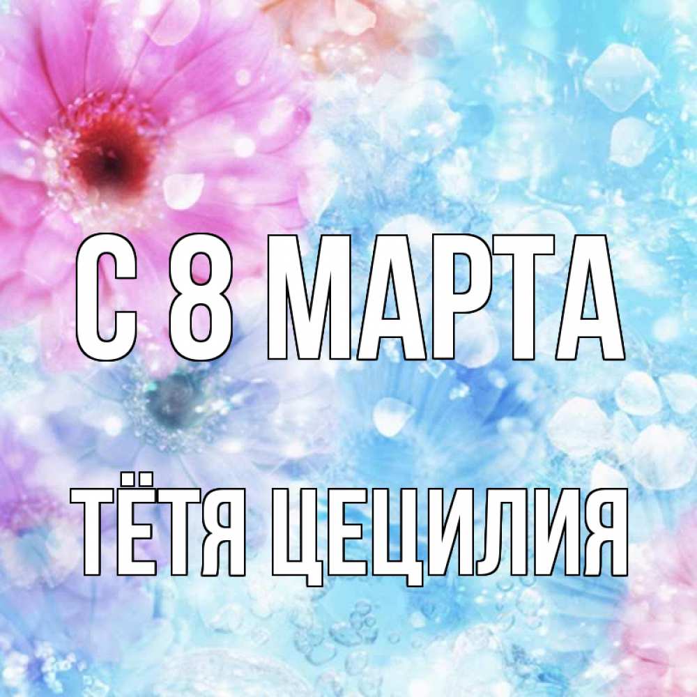 Открытка на каждый день с именем, Тётя-Цецилия С 8 МАРТА цветы Прикольная открытка с пожеланием онлайн скачать бесплатно 