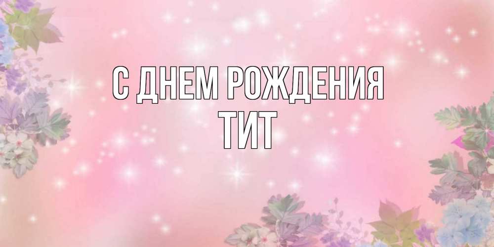 Открытка на каждый день с именем, Тит С днем рождения открыта с цветами в нежных тонах Прикольная открытка с пожеланием онлайн скачать бесплатно 
