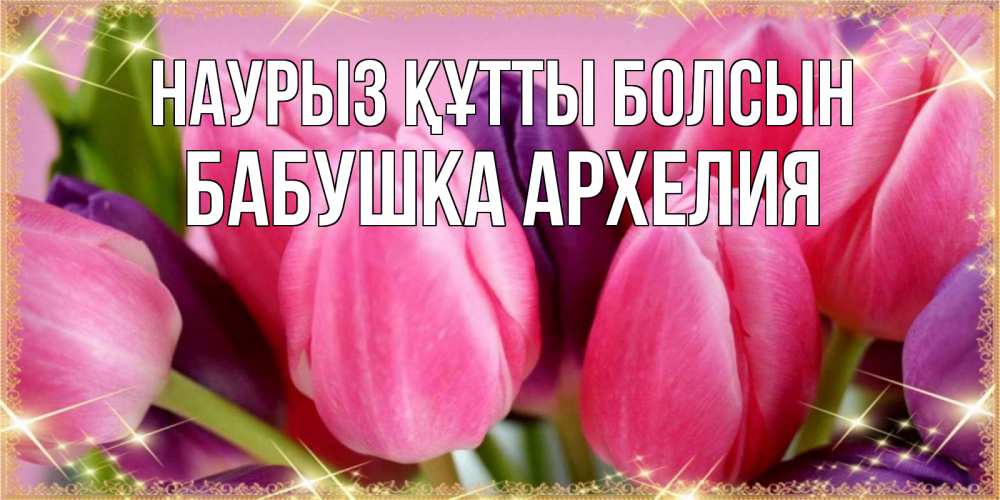 Открытка на каждый день с именем, Бабушка-Архелия Наурыз құтты болсын тюльпаны для женщины на международный женский день Прикольная открытка с пожеланием онлайн скачать бесплатно 