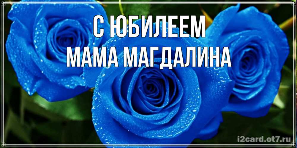 Открытка на каждый день с именем, Мама-Магдалина С юбилеем розы с синим цветом Прикольная открытка с пожеланием онлайн скачать бесплатно 