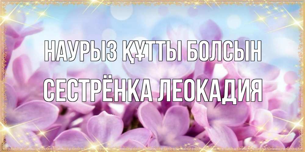 Открытка на каждый день с именем, Сестрёнка-Леокадия Наурыз құтты болсын открытка на наурыз  день с цветами Прикольная открытка с пожеланием онлайн скачать бесплатно 