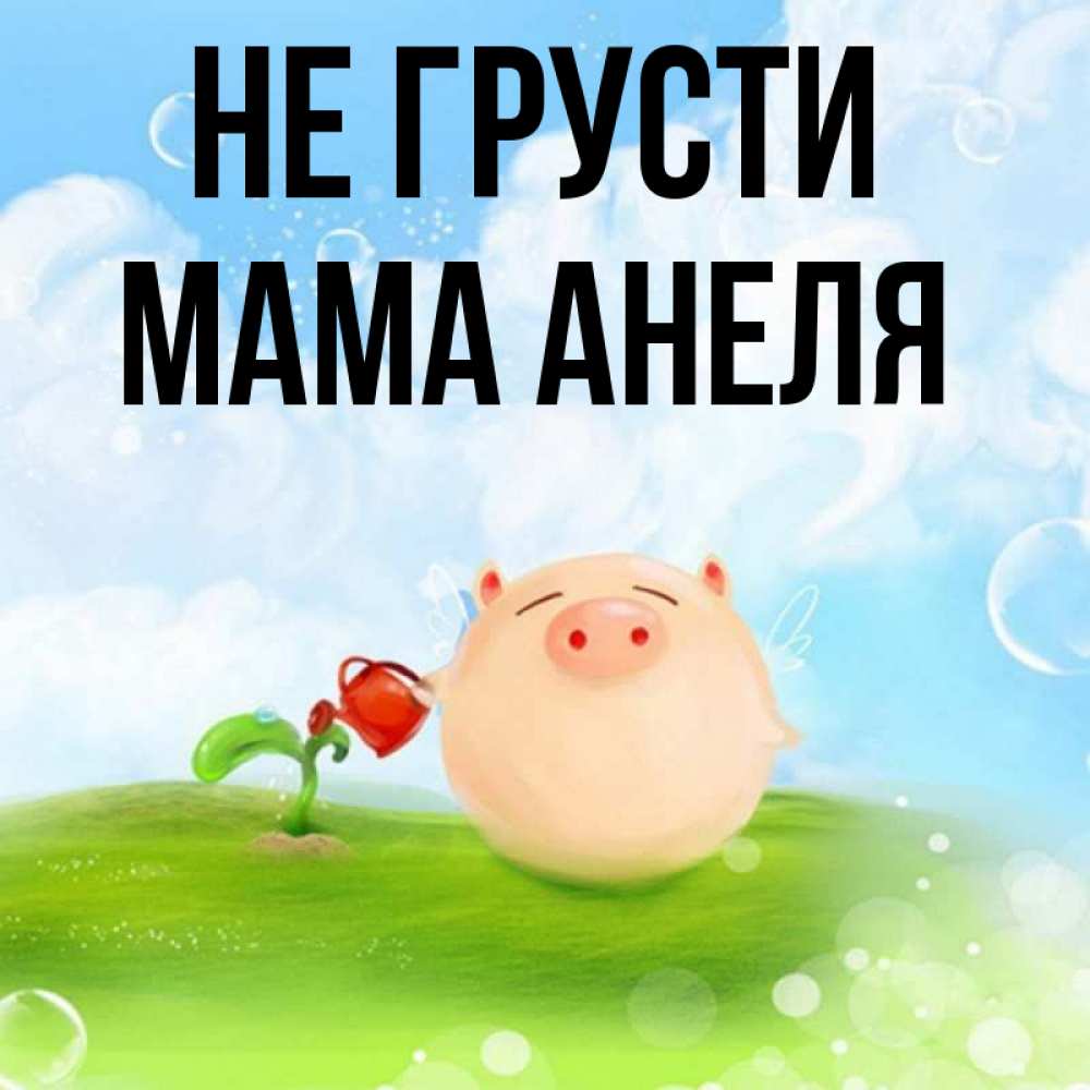 Открытка на каждый день с именем, Мама-Анеля Не грусти поливает цветок порося Прикольная открытка с пожеланием онлайн скачать бесплатно 