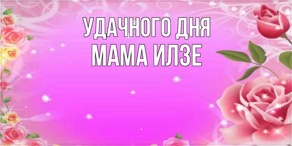 Открытка на каждый день с именем, Мама-Илзе Удачного дня открытка с розами Прикольная открытка с пожеланием онлайн скачать бесплатно 