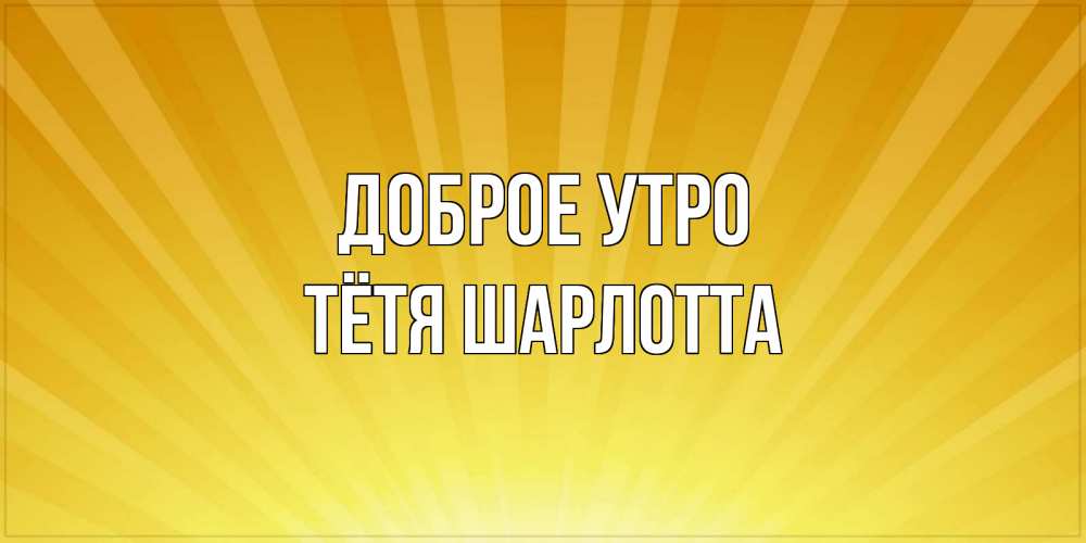 Открытка на каждый день с именем, Тётя-Шарлотта Доброе утро пожелания доброго утра Прикольная открытка с пожеланием онлайн скачать бесплатно 