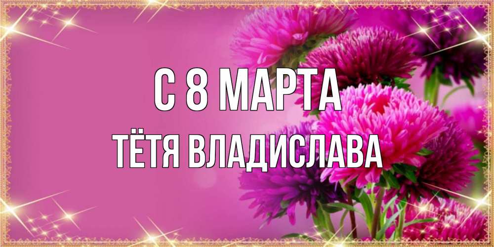 Открытка на каждый день с именем, Тётя-Владислава С 8 МАРТА садовые цветы на 8 марта Прикольная открытка с пожеланием онлайн скачать бесплатно 