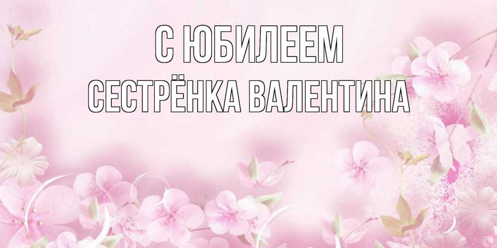 Открытка на каждый день с именем, Сестрёнка-Валентина С юбилеем нежные цветы Прикольная открытка с пожеланием онлайн скачать бесплатно 