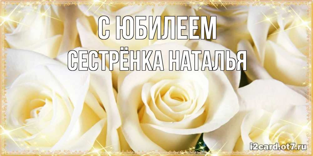 Открытка на каждый день с именем, Сестрёнка-Наталья С юбилеем розочки белого цвета на открытке Прикольная открытка с пожеланием онлайн скачать бесплатно 