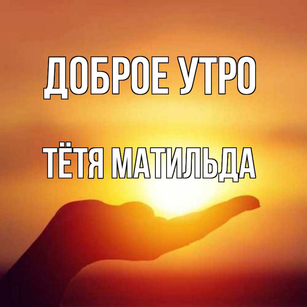 Открытка на каждый день с именем, Тётя-Матильда Доброе утро ладошка и закат Прикольная открытка с пожеланием онлайн скачать бесплатно 