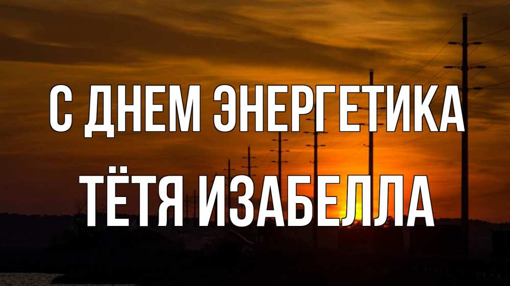 Открытка на каждый день с именем, Тётя-Изабелла С днем энергетика столбы провода закат Прикольная открытка с пожеланием онлайн скачать бесплатно 
